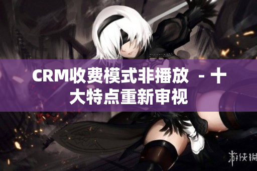 CRM收费模式非播放  - 十大特点重新审视