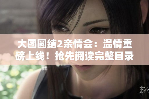 大团圆结2亲情会：温情重磅上线！抢先阅读完整目录，感受家庭情感的温暖洗礼。