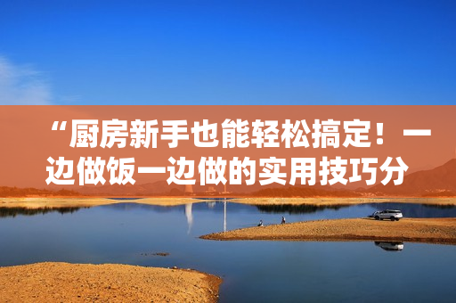 “厨房新手也能轻松搞定！一边做饭一边做的实用技巧分享”
