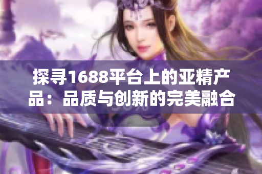 探寻1688平台上的亚精产品：品质与创新的完美融合，你不容错过的选择！