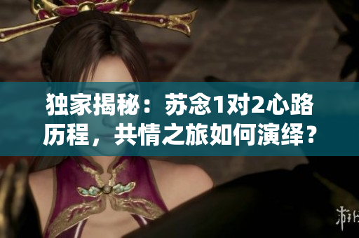 独家揭秘：苏念1对2心路历程，共情之旅如何演绎？