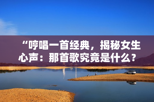 “哼唱一首经典，揭秘女生心声：那首歌究竟是什么？”