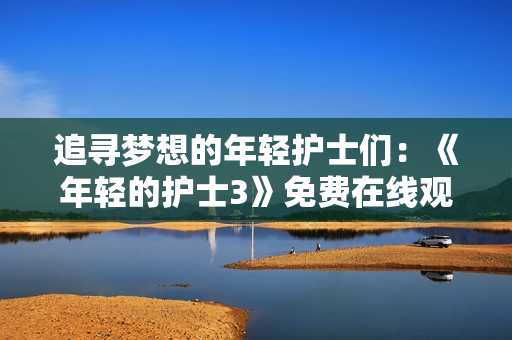 追寻梦想的年轻护士们：《年轻的护士3》免费在线观看，故事感人至深！