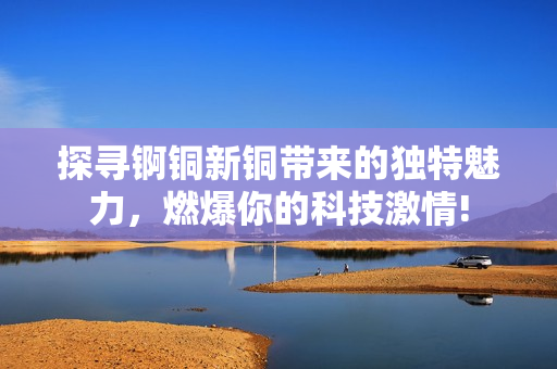 探寻锕铜新铜带来的独特魅力，燃爆你的科技激情!