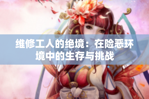 维修工人的绝境：在险恶环境中的生存与挑战