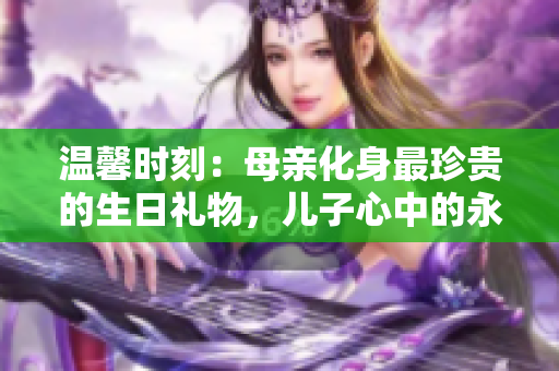 温馨时刻：母亲化身最珍贵的生日礼物，儿子心中的永恒祝福