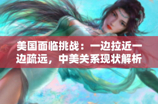 美国面临挑战：一边拉近一边疏远，中美关系现状解析