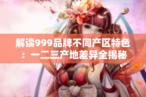 解读999品牌不同产区特色：一二三产地差异全揭秘