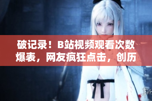 破记录！B站视频观看次数爆表，网友疯狂点击，创历史新高！