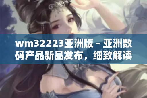 wm32223亚洲版 - 亚洲数码产品新品发布，细致解读最新潮流数码设备
