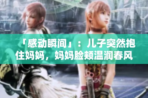 「感动瞬间」：儿子突然抱住妈妈，妈妈脸颊温润春风