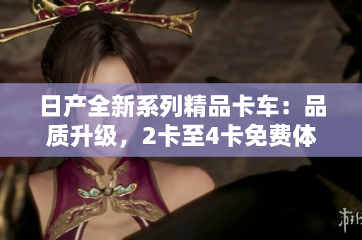日产全新系列精品卡车：品质升级，2卡至4卡免费体验