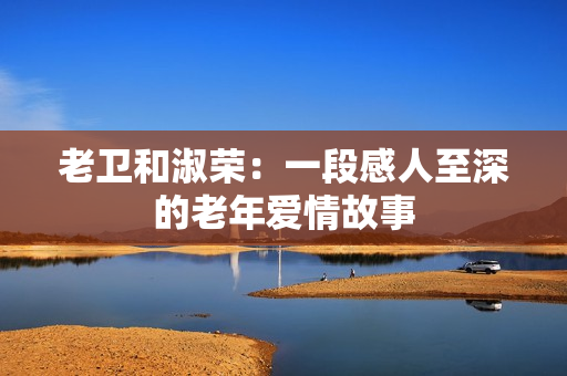 老卫和淑荣：一段感人至深的老年爱情故事