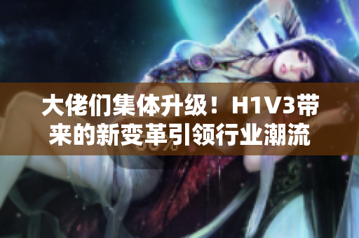 大佬们集体升级！H1V3带来的新变革引领行业潮流