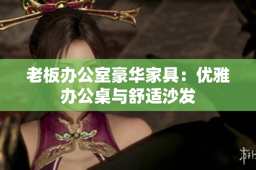 老板办公室豪华家具：优雅办公桌与舒适沙发