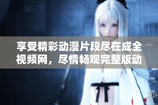 享受精彩动漫片段尽在成全视频网，尽情畅观完整版动漫视频