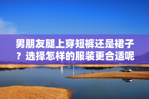 男朋友腿上穿短裤还是裙子？选择怎样的服装更合适呢？
