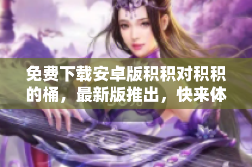 免费下载安卓版积积对积积的桶，最新版推出，快来体验!