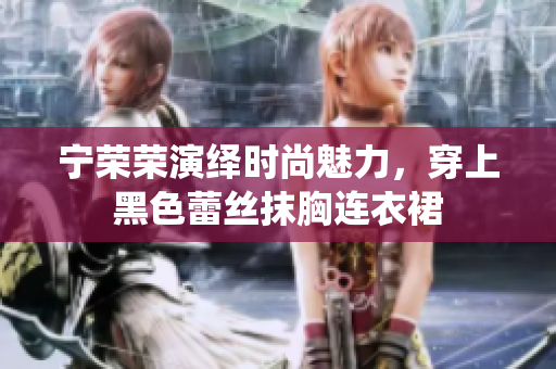 宁荣荣演绎时尚魅力，穿上黑色蕾丝抹胸连衣裙