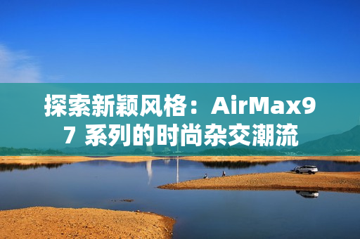 探索新颖风格：AirMax97 系列的时尚杂交潮流