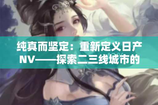 纯真而坚定：重新定义日产NV——探索二三线城市的完美伴侣