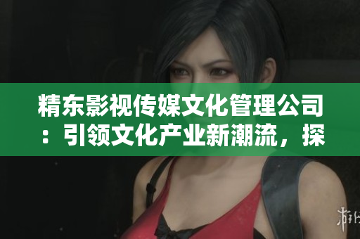 精东影视传媒文化管理公司：引领文化产业新潮流，探索影视艺术辉煌未来