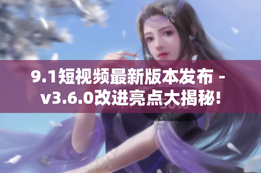 9.1短视频最新版本发布 - v3.6.0改进亮点大揭秘!