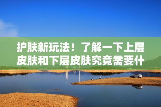 护肤新玩法！了解一下上层皮肤和下层皮肤究竟需要什么。