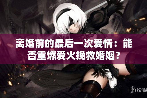 离婚前的最后一次爱情：能否重燃爱火挽救婚姻？