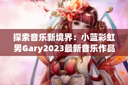 探索音乐新境界：小蓝彩虹男Gary2023最新音乐作品引领潮流