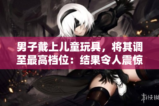 男子戴上儿童玩具，将其调至最高档位：结果令人震惊！