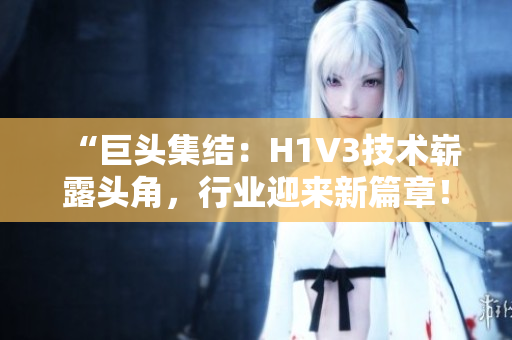“巨头集结：H1V3技术崭露头角，行业迎来新篇章！”