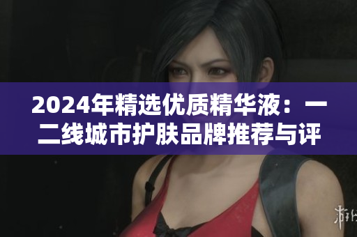 2024年精选优质精华液：一二线城市护肤品牌推荐与评测