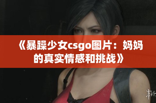 《暴躁少女csgo图片：妈妈的真实情感和挑战》
