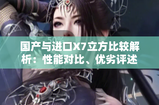 国产与进口X7立方比较解析：性能对比、优劣评述