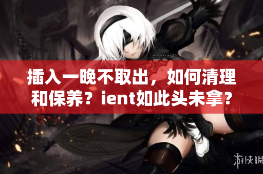 插入一晚不取出，如何清理和保养？ient如此头未拿？