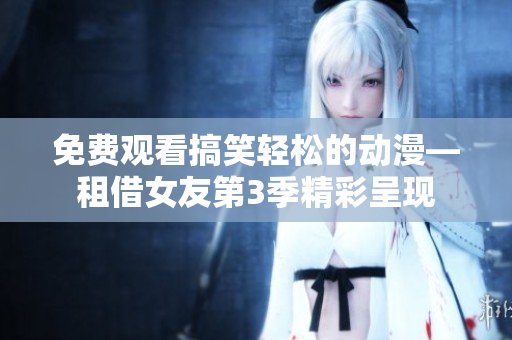 免费观看搞笑轻松的动漫—租借女友第3季精彩呈现