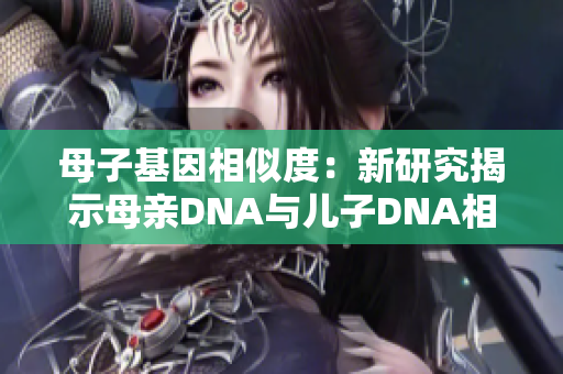 母子基因相似度：新研究揭示母亲DNA与儿子DNA相似度高达99%