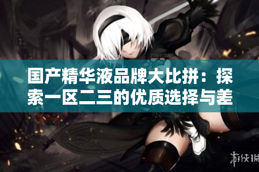 国产精华液品牌大比拼：探索一区二三的优质选择与差异
