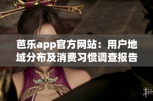 芭乐app官方网站：用户地域分布及消费习惯调查报告