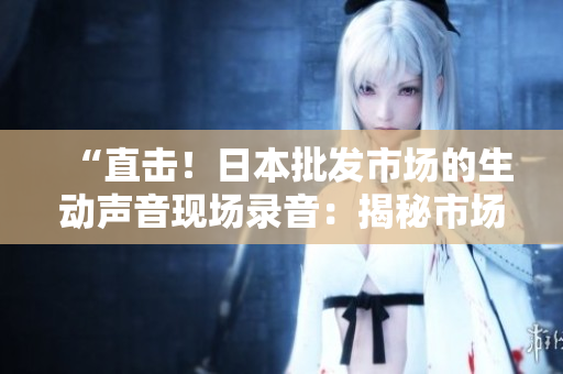 “直击！日本批发市场的生动声音现场录音：揭秘市场运作的背后”
