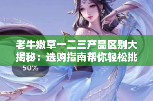 老牛嫩草一二三产品区别大揭秘：选购指南帮你轻松挑选最适合的产品
