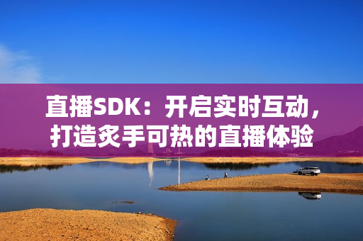 直播SDK：开启实时互动，打造炙手可热的直播体验