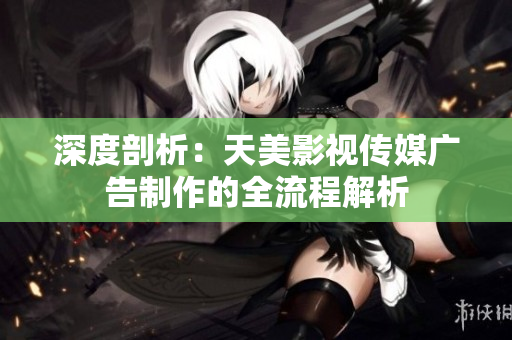 深度剖析：天美影视传媒广告制作的全流程解析