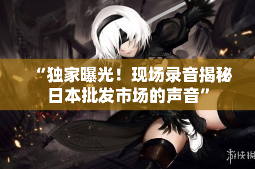 “独家曝光！现场录音揭秘日本批发市场的声音”