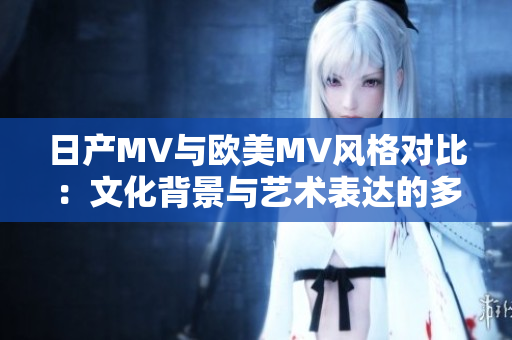 日产MV与欧美MV风格对比：文化背景与艺术表达的多样性