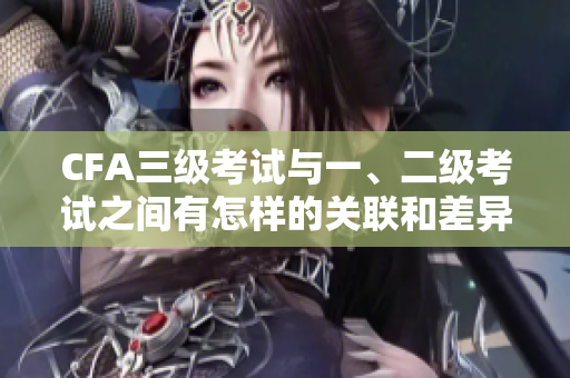 CFA三级考试与一、二级考试之间有怎样的关联和差异？