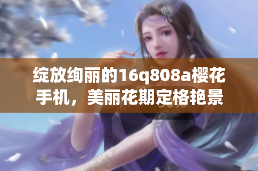 绽放绚丽的16q808a樱花手机，美丽花期定格艳景