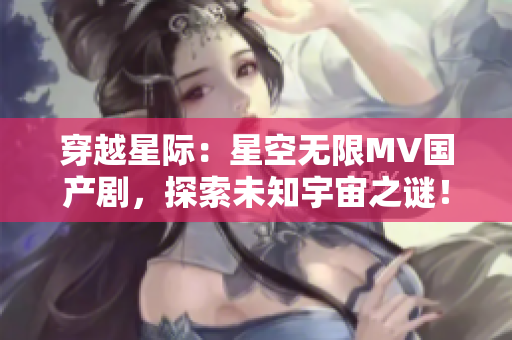 穿越星际：星空无限MV国产剧，探索未知宇宙之谜！