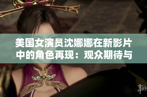 美国女演员沈娜娜在新影片中的角色再现：观众期待与现实之间的交汇